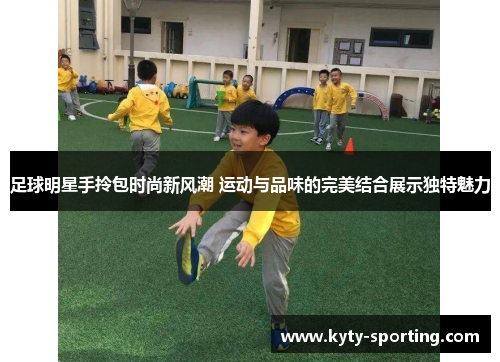 足球明星手拎包时尚新风潮 运动与品味的完美结合展示独特魅力