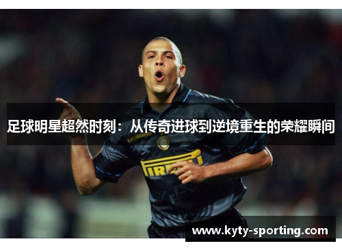 足球明星超然时刻：从传奇进球到逆境重生的荣耀瞬间