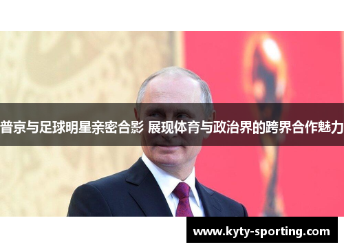 普京与足球明星亲密合影 展现体育与政治界的跨界合作魅力