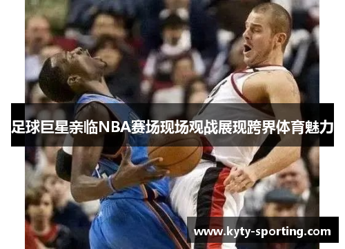 足球巨星亲临NBA赛场现场观战展现跨界体育魅力