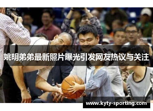 姚明弟弟最新照片曝光引发网友热议与关注