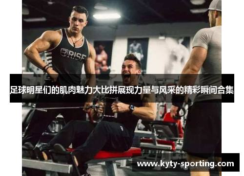 足球明星们的肌肉魅力大比拼展现力量与风采的精彩瞬间合集