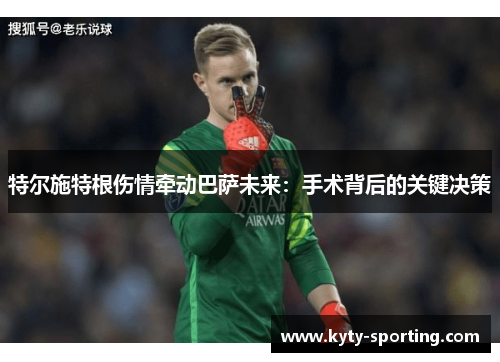 特尔施特根伤情牵动巴萨未来：手术背后的关键决策