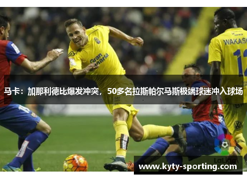 马卡：加那利德比爆发冲突，50多名拉斯帕尔马斯极端球迷冲入球场
